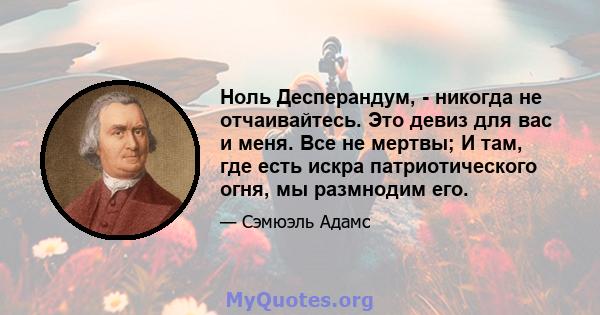 Ноль Десперандум, - никогда не отчаивайтесь. Это девиз для вас и меня. Все не мертвы; И там, где есть искра патриотического огня, мы размнодим его.