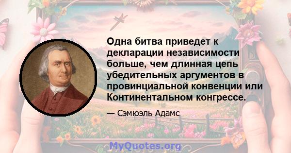 Одна битва приведет к декларации независимости больше, чем длинная цепь убедительных аргументов в провинциальной конвенции или Континентальном конгрессе.