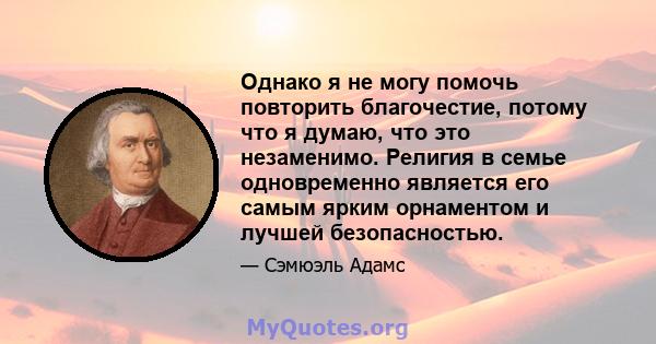 Однако я не могу помочь повторить благочестие, потому что я думаю, что это незаменимо. Религия в семье одновременно является его самым ярким орнаментом и лучшей безопасностью.