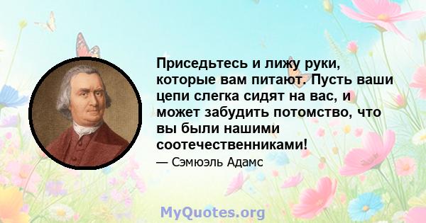 Приседьтесь и лижу руки, которые вам питают. Пусть ваши цепи слегка сидят на вас, и может забудить потомство, что вы были нашими соотечественниками!