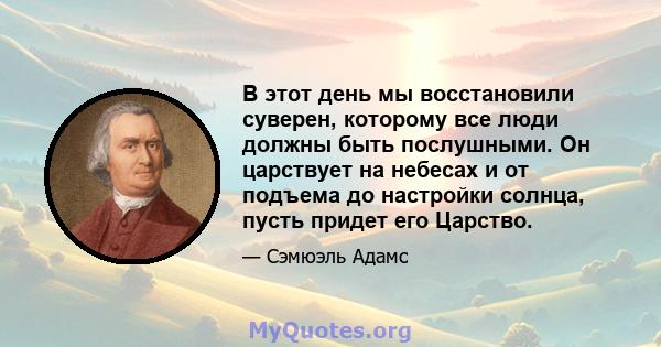 В этот день мы восстановили суверен, которому все люди должны быть послушными. Он царствует на небесах и от подъема до настройки солнца, пусть придет его Царство.