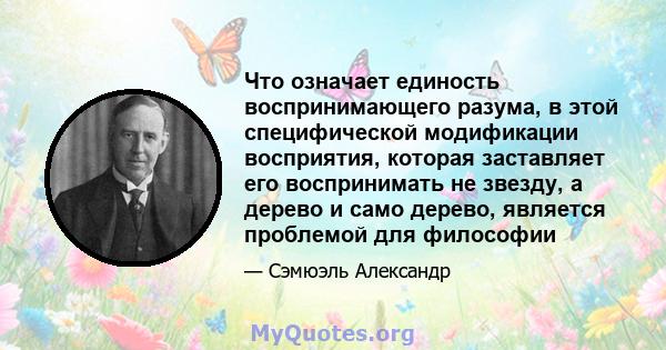 Что означает единость воспринимающего разума, в этой специфической модификации восприятия, которая заставляет его воспринимать не звезду, а дерево и само дерево, является проблемой для философии