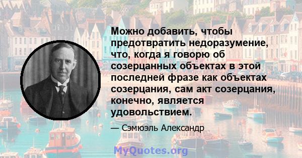 Можно добавить, чтобы предотвратить недоразумение, что, когда я говорю об созерцанных объектах в этой последней фразе как объектах созерцания, сам акт созерцания, конечно, является удовольствием.