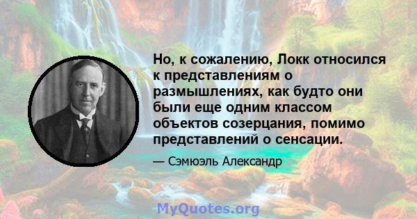 Но, к сожалению, Локк относился к представлениям о размышлениях, как будто они были еще одним классом объектов созерцания, помимо представлений о сенсации.