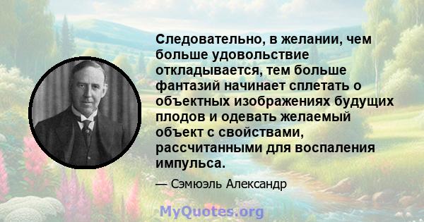 Следовательно, в желании, чем больше удовольствие откладывается, тем больше фантазий начинает сплетать о объектных изображениях будущих плодов и одевать желаемый объект с свойствами, рассчитанными для воспаления