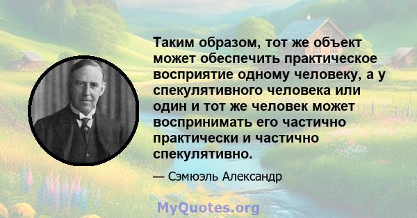 Таким образом, тот же объект может обеспечить практическое восприятие одному человеку, а у спекулятивного человека или один и тот же человек может воспринимать его частично практически и частично спекулятивно.