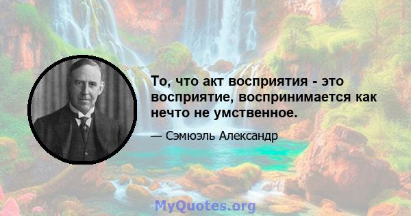 То, что акт восприятия - это восприятие, воспринимается как нечто не умственное.