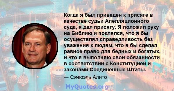 Когда я был приведен к присяге в качестве судьи Апелляционного суда, я дал присягу. Я положил руку на Библию и поклялся, что я бы осуществлял справедливость без уважения к людям, что я бы сделал равное право для бедных