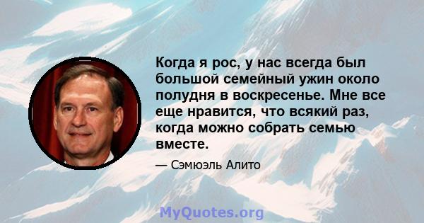 Когда я рос, у нас всегда был большой семейный ужин около полудня в воскресенье. Мне все еще нравится, что всякий раз, когда можно собрать семью вместе.