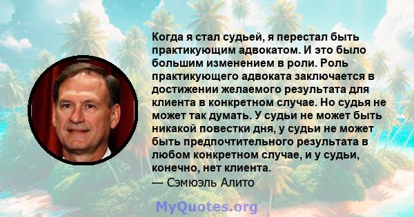 Когда я стал судьей, я перестал быть практикующим адвокатом. И это было большим изменением в роли. Роль практикующего адвоката заключается в достижении желаемого результата для клиента в конкретном случае. Но судья не