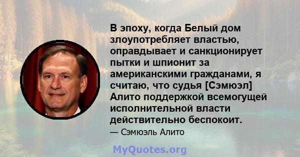 В эпоху, когда Белый дом злоупотребляет властью, оправдывает и санкционирует пытки и шпионит за американскими гражданами, я считаю, что судья [Сэмюэл] Алито поддержкой всемогущей исполнительной власти действительно