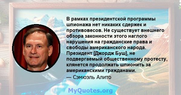 В рамках президентской программы шпионажа нет никаких сдержек и противовесов. Не существует внешнего обзора законности этого наглого нарушения на гражданские права и свободы американского народа. Президент [Джордж Буш], 