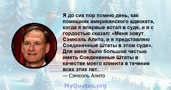 Я до сих пор помню день, как помощник американского адвоката, когда я впервые встал в суде, и я с гордостью сказал: «Меня зовут Сэмюэль Алито, и я представляю Соединенные Штаты в этом суде». Для меня было большой честью 