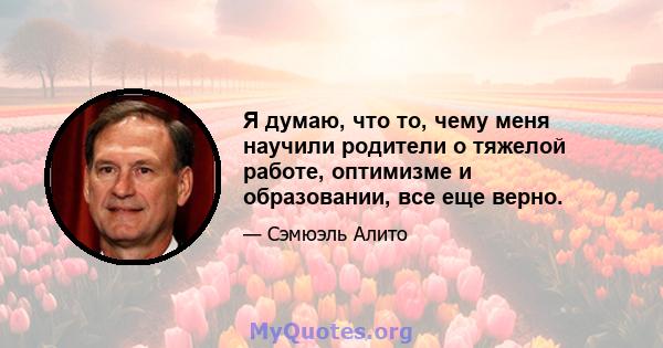 Я думаю, что то, чему меня научили родители о тяжелой работе, оптимизме и образовании, все еще верно.