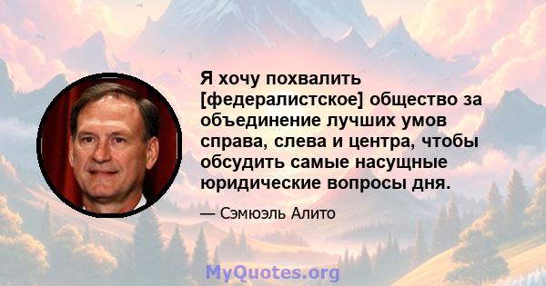 Я хочу похвалить [федералистское] общество за объединение лучших умов справа, слева и центра, чтобы обсудить самые насущные юридические вопросы дня.