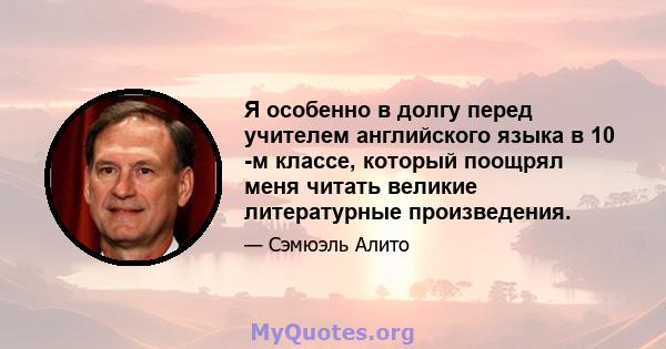 Я особенно в долгу перед учителем английского языка в 10 -м классе, который поощрял меня читать великие литературные произведения.