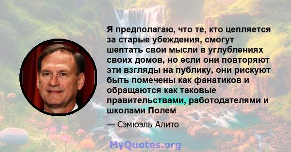 Я предполагаю, что те, кто цепляется за старые убеждения, смогут шептать свои мысли в углублениях своих домов, но если они повторяют эти взгляды на публику, они рискуют быть помечены как фанатиков и обращаются как