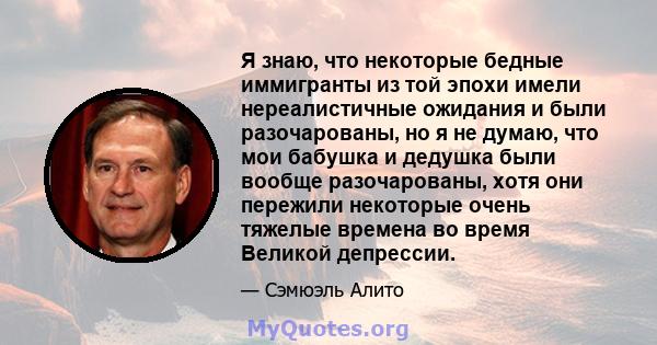 Я знаю, что некоторые бедные иммигранты из той эпохи имели нереалистичные ожидания и были разочарованы, но я не думаю, что мои бабушка и дедушка были вообще разочарованы, хотя они пережили некоторые очень тяжелые