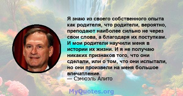 Я знаю из своего собственного опыта как родителя, что родители, вероятно, преподают наиболее сильно не через свои слова, а благодаря их поступкам. И мои родители научили меня в истории их жизни. И я не получаю никаких