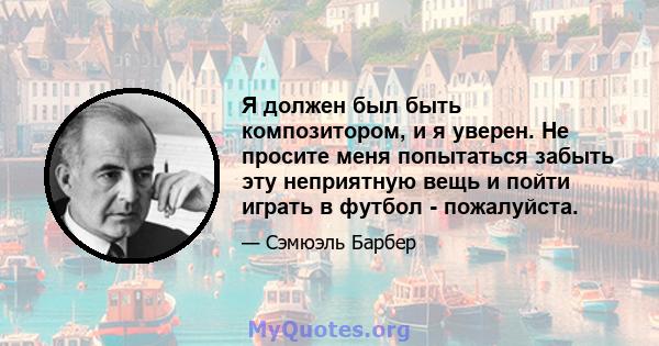 Я должен был быть композитором, и я уверен. Не просите меня попытаться забыть эту неприятную вещь и пойти играть в футбол - пожалуйста.