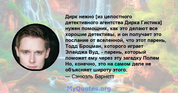 Дирк нежно [из целостного детективного агентства Дирка Гистика] нужен помощник, как это делают все хорошие детективы, и он получает это послание от вселенной, что этот парень, Тодд Броцман, которого играет Элайджа Вуд,