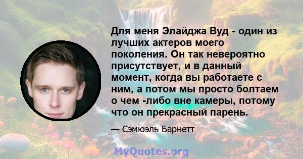 Для меня Элайджа Вуд - один из лучших актеров моего поколения. Он так невероятно присутствует, и в данный момент, когда вы работаете с ним, а потом мы просто болтаем о чем -либо вне камеры, потому что он прекрасный