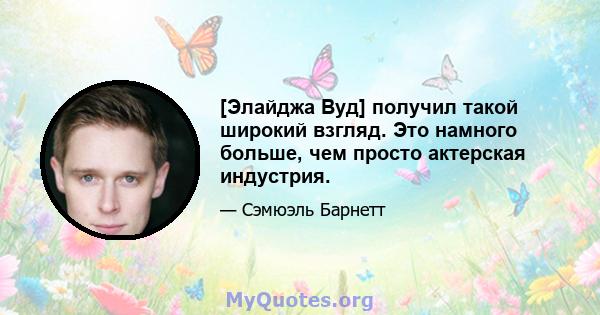 [Элайджа Вуд] получил такой широкий взгляд. Это намного больше, чем просто актерская индустрия.