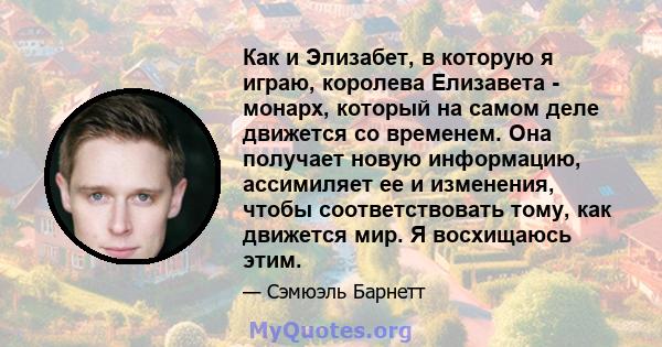 Как и Элизабет, в которую я играю, королева Елизавета - монарх, который на самом деле движется со временем. Она получает новую информацию, ассимиляет ее и изменения, чтобы соответствовать тому, как движется мир. Я