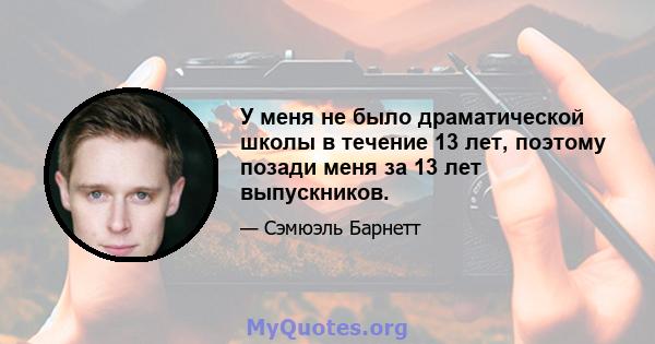 У меня не было драматической школы в течение 13 лет, поэтому позади меня за 13 лет выпускников.