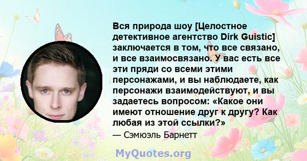 Вся природа шоу [Целостное детективное агентство Dirk Guistic] заключается в том, что все связано, и все взаимосвязано. У вас есть все эти пряди со всеми этими персонажами, и вы наблюдаете, как персонажи