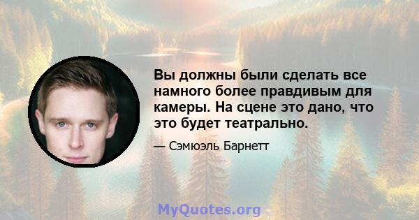 Вы должны были сделать все намного более правдивым для камеры. На сцене это дано, что это будет театрально.