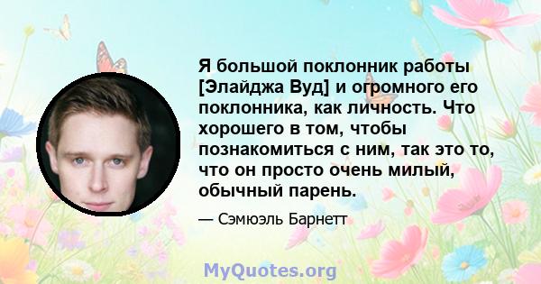 Я большой поклонник работы [Элайджа Вуд] и огромного его поклонника, как личность. Что хорошего в том, чтобы познакомиться с ним, так это то, что он просто очень милый, обычный парень.