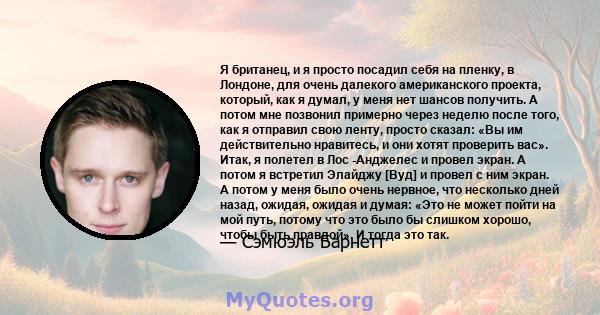 Я британец, и я просто посадил себя на пленку, в Лондоне, для очень далекого американского проекта, который, как я думал, у меня нет шансов получить. А потом мне позвонил примерно через неделю после того, как я отправил 