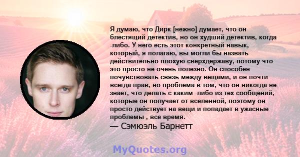 Я думаю, что Дирк [нежно] думает, что он блестящий детектив, но он худший детектив, когда -либо. У него есть этот конкретный навык, который, я полагаю, вы могли бы назвать действительно плохую сверхдержаву, потому что