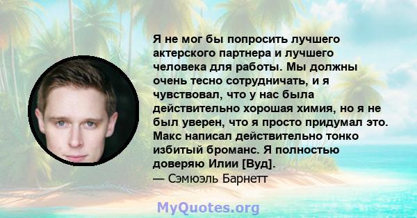 Я не мог бы попросить лучшего актерского партнера и лучшего человека для работы. Мы должны очень тесно сотрудничать, и я чувствовал, что у нас была действительно хорошая химия, но я не был уверен, что я просто придумал