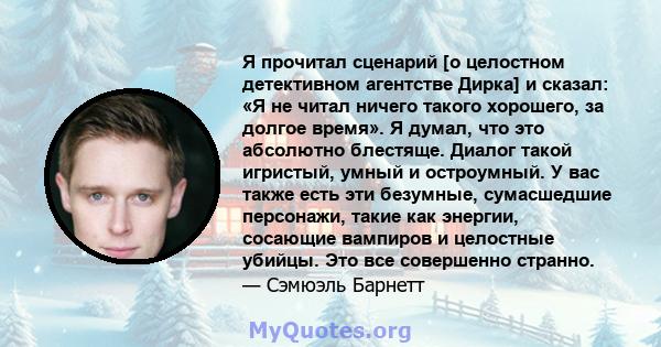 Я прочитал сценарий [о целостном детективном агентстве Дирка] и сказал: «Я не читал ничего такого хорошего, за долгое время». Я думал, что это абсолютно блестяще. Диалог такой игристый, умный и остроумный. У вас также