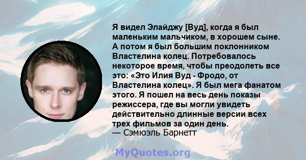 Я видел Элайджу [Вуд], когда я был маленьким мальчиком, в хорошем сыне. А потом я был большим поклонником Властелина колец. Потребовалось некоторое время, чтобы преодолеть все это: «Это Илия Вуд - Фродо, от Властелина