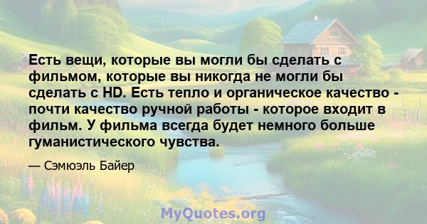 Есть вещи, которые вы могли бы сделать с фильмом, которые вы никогда не могли бы сделать с HD. Есть тепло и органическое качество - почти качество ручной работы - которое входит в фильм. У фильма всегда будет немного