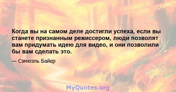 Когда вы на самом деле достигли успеха, если вы станете признанным режиссером, люди позволят вам придумать идею для видео, и они позволили бы вам сделать это.