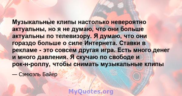 Музыкальные клипы настолько невероятно актуальны, но я не думаю, что они больше актуальны по телевизору. Я думаю, что они гораздо больше о силе Интернета. Ставки в рекламе - это совсем другая игра. Есть много денег и