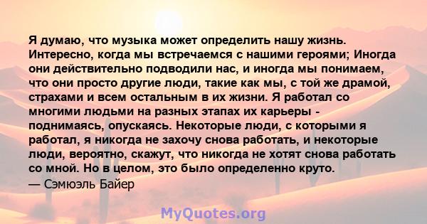 Я думаю, что музыка может определить нашу жизнь. Интересно, когда мы встречаемся с нашими героями; Иногда они действительно подводили нас, и иногда мы понимаем, что они просто другие люди, такие как мы, с той же драмой, 