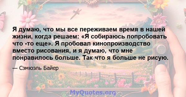 Я думаю, что мы все переживаем время в нашей жизни, когда решаем: «Я собираюсь попробовать что -то еще». Я пробовал кинопроизводство вместо рисования, и я думаю, что мне понравилось больше. Так что я больше не рисую.