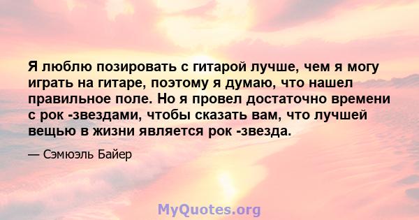 Я люблю позировать с гитарой лучше, чем я могу играть на гитаре, поэтому я думаю, что нашел правильное поле. Но я провел достаточно времени с рок -звездами, чтобы сказать вам, что лучшей вещью в жизни является рок