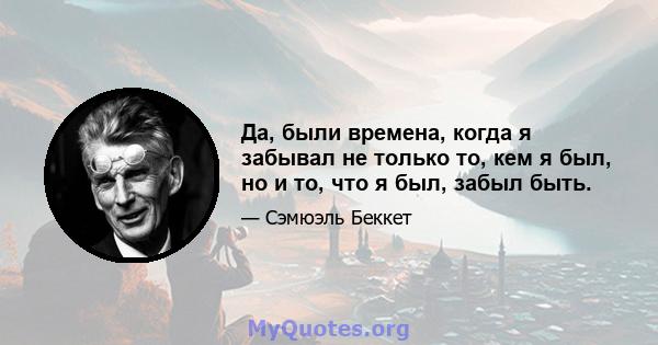 Да, были времена, когда я забывал не только то, кем я был, но и то, что я был, забыл быть.