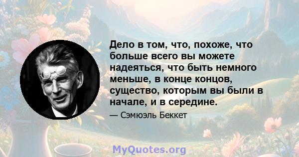 Дело в том, что, похоже, что больше всего вы можете надеяться, что быть немного меньше, в конце концов, существо, которым вы были в начале, и в середине.