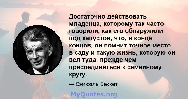 Достаточно действовать младенца, которому так часто говорили, как его обнаружили под капустой, что, в конце концов, он помнит точное место в саду и такую ​​жизнь, которую он вел туда, прежде чем присоединиться к