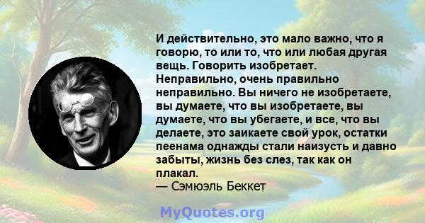 И действительно, это мало важно, что я говорю, то или то, что или любая другая вещь. Говорить изобретает. Неправильно, очень правильно неправильно. Вы ничего не изобретаете, вы думаете, что вы изобретаете, вы думаете,