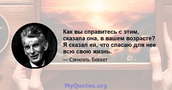 Как вы справитесь с этим, сказала она, в вашем возрасте? Я сказал ей, что спасаю для нее всю свою жизнь.