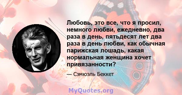 Любовь, это все, что я просил, немного любви, ежедневно, два раза в день, пятьдесят лет два раза в день любви, как обычная парижская лошадь, какая нормальная женщина хочет привязанности?