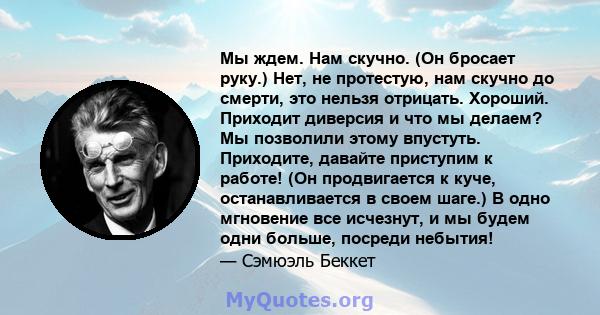 Мы ждем. Нам скучно. (Он бросает руку.) Нет, не протестую, нам скучно до смерти, это нельзя отрицать. Хороший. Приходит диверсия и что мы делаем? Мы позволили этому впустуть. Приходите, давайте приступим к работе! (Он